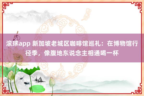 滚球app 新加坡老城区咖啡馆巡礼：在博物馆行径季，像腹地东说念主相通喝一杯