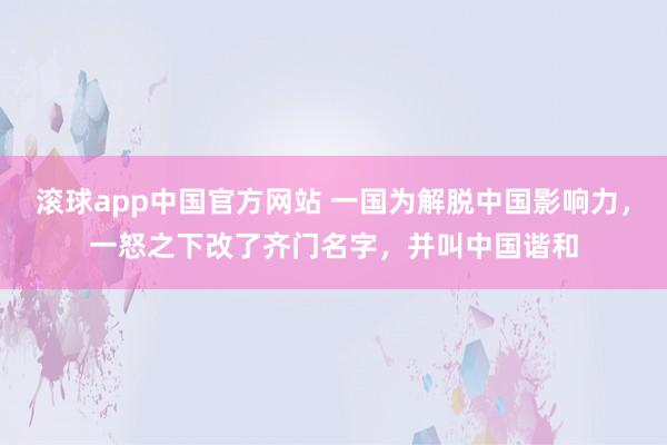 滚球app中国官方网站 一国为解脱中国影响力，一怒之下改了齐门名字，并叫中国谐和