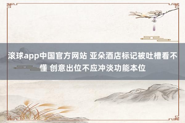 滚球app中国官方网站 亚朵酒店标记被吐槽看不懂 创意出位不应冲淡功能本位