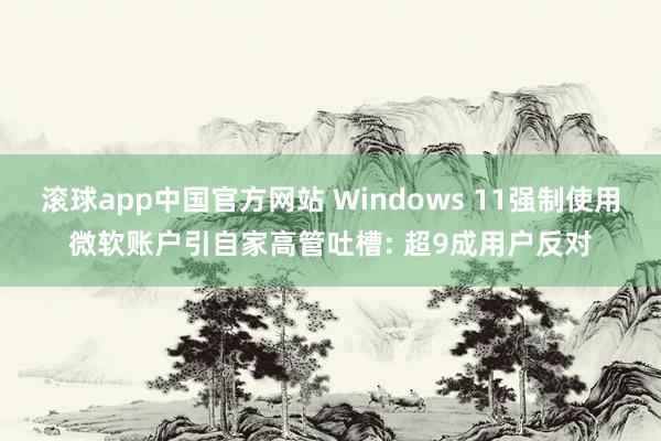 滚球app中国官方网站 Windows 11强制使用微软账户引自家高管吐槽: 超9成用户反对