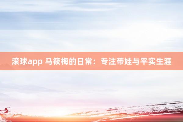 滚球app 马筱梅的日常：专注带娃与平实生涯
