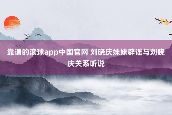 靠谱的滚球app中国官网 刘晓庆妹妹辟谣与刘晓庆关系听说