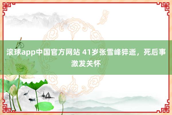 滚球app中国官方网站 41岁张雪峰猝逝，死后事激发关怀