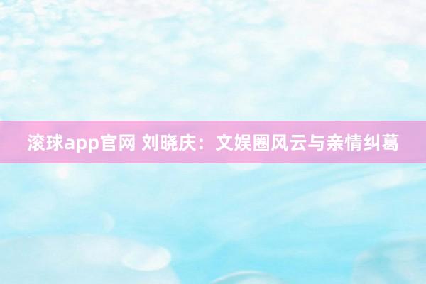 滚球app官网 刘晓庆：文娱圈风云与亲情纠葛