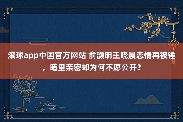 滚球app中国官方网站 俞灏明王晓晨恋情再被锤，暗里亲密却为何不愿公开？