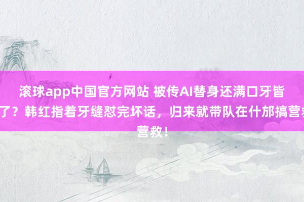 滚球app中国官方网站 被传AI替身还满口牙皆没了？韩红指着牙缝怼完坏话，归来就带队在什邡搞营救！