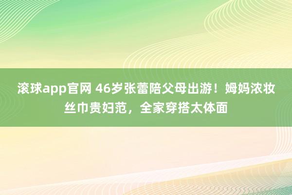 滚球app官网 46岁张蕾陪父母出游！姆妈浓妆丝巾贵妇范，全家穿搭太体面