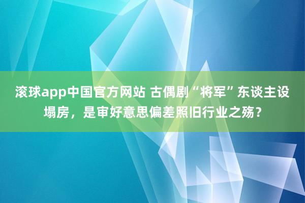 滚球app中国官方网站 古偶剧“将军”东谈主设塌房，是审好意思偏差照旧行业之殇？