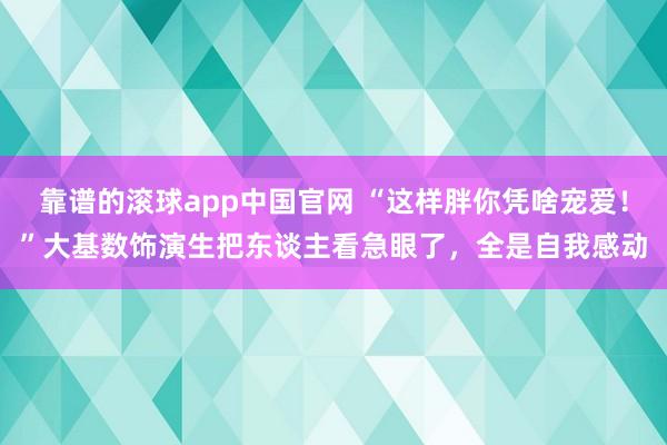 靠谱的滚球app中国官网 “这样胖你凭啥宠爱！”大基数饰演生把东谈主看急眼了，全是自我感动