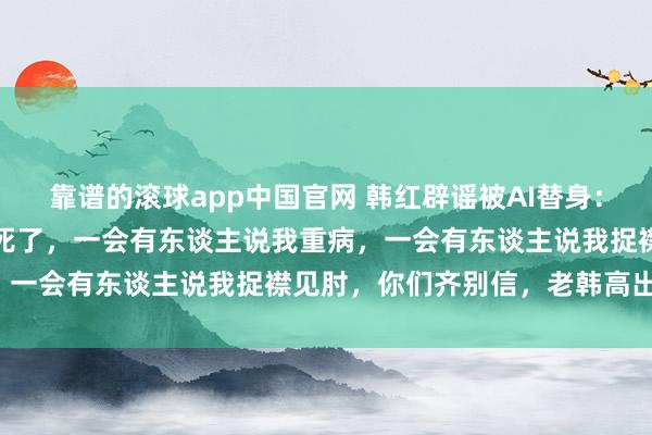 靠谱的滚球app中国官网 韩红辟谣被AI替身：这几年一会有东谈主说我死了，一会有东谈主说我重病，一会有东谈主说我捉襟见肘，你们齐别信，老韩高出好！