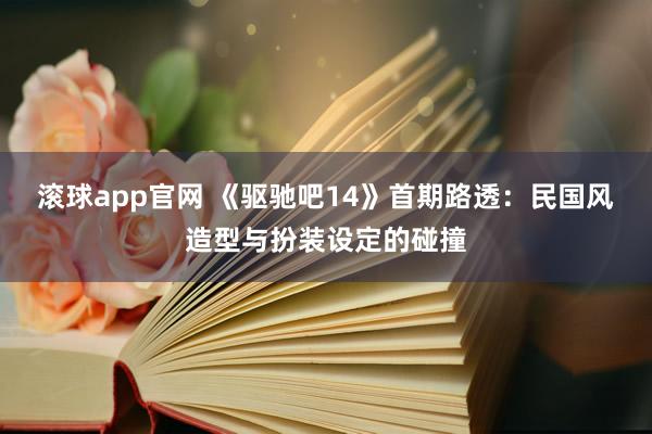 滚球app官网 《驱驰吧14》首期路透：民国风造型与扮装设定的碰撞