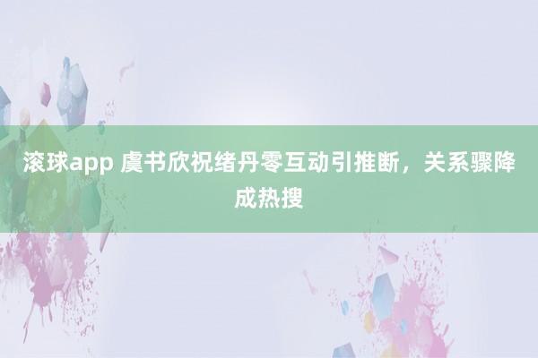 滚球app 虞书欣祝绪丹零互动引推断，关系骤降成热搜