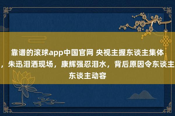 靠谱的滚球app中国官网 央视主握东谈主集体落泪，朱迅泪洒现场，康辉强忍泪水，背后原因令东谈主动容