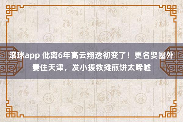 滚球app 仳离6年高云翔透彻变了！更名娶圈外妻住天津，发小援救摊煎饼太唏嘘
