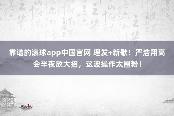靠谱的滚球app中国官网 理发+新歌！严浩翔高会半夜放大招，这波操作太圈粉！