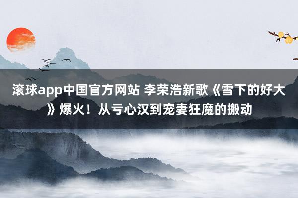 滚球app中国官方网站 李荣浩新歌《雪下的好大》爆火！从亏心汉到宠妻狂魔的搬动