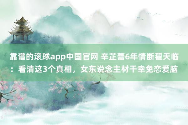靠谱的滚球app中国官网 辛芷蕾6年情断翟天临：看清这3个真相，女东说念主材干幸免恋爱脑