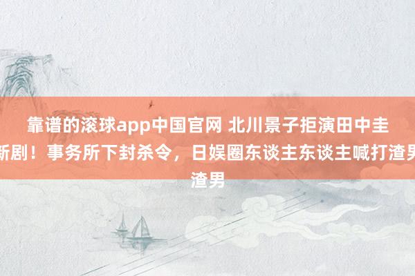 靠谱的滚球app中国官网 北川景子拒演田中圭新剧！事务所下封杀令，日娱圈东谈主东谈主喊打渣男