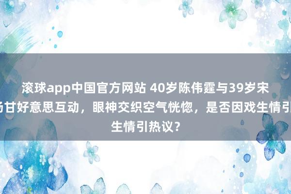 滚球app中国官方网站 40岁陈伟霆与39岁宋茜片场甘好意思互动，眼神交织空气恍惚，是否因戏生情引热议？