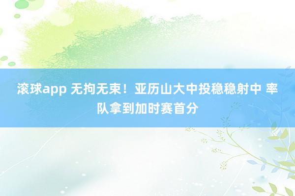 滚球app 无拘无束！亚历山大中投稳稳射中 率队拿到加时赛首分