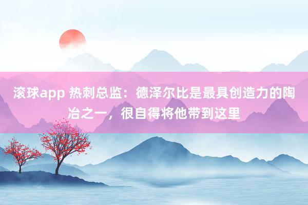 滚球app 热刺总监：德泽尔比是最具创造力的陶冶之一，很自得将他带到这里