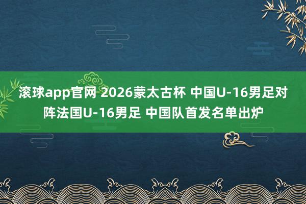 滚球app官网 2026蒙太古杯 中国U-16男足对阵法国U-16男足 中国队首发名单出炉