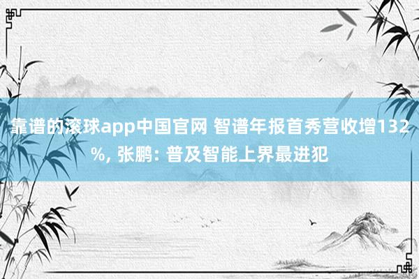 靠谱的滚球app中国官网 智谱年报首秀营收增132%， 张鹏: 普及智能上界最进犯