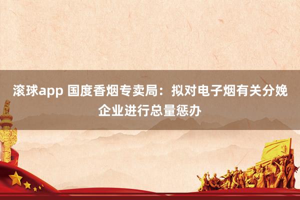 滚球app 国度香烟专卖局：拟对电子烟有关分娩企业进行总量惩办