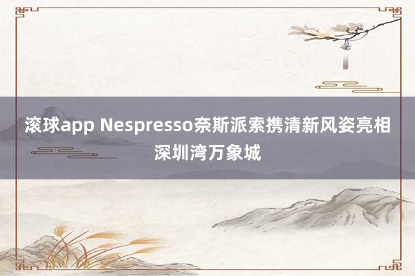 滚球app Nespresso奈斯派索携清新风姿亮相深圳湾万象城