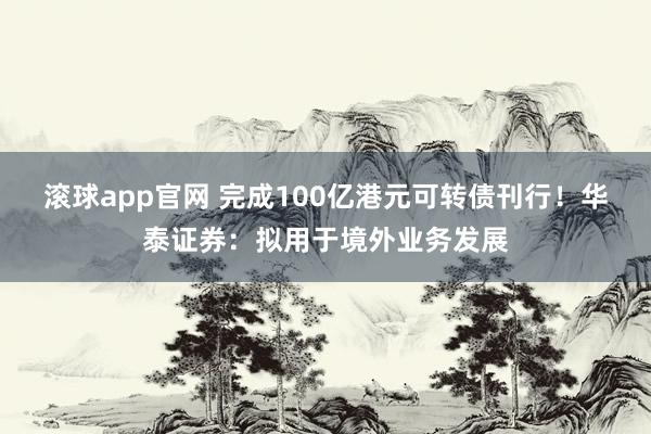 滚球app官网 完成100亿港元可转债刊行！华泰证券：拟用于境外业务发展
