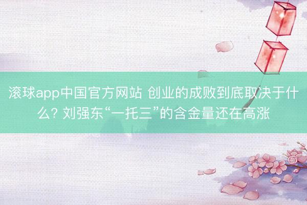 滚球app中国官方网站 创业的成败到底取决于什么? 刘强东“一托三”的含金量还在高涨