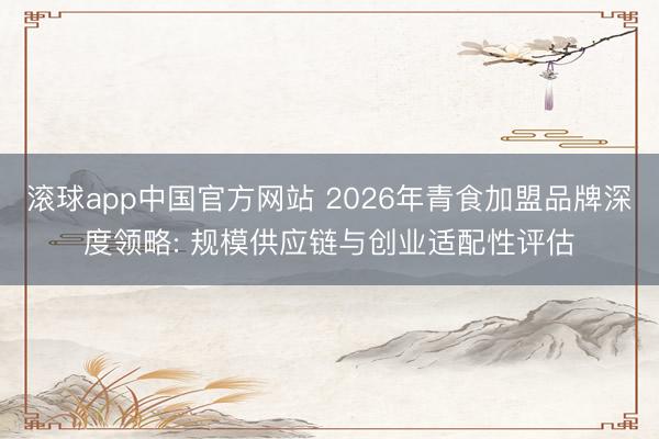 滚球app中国官方网站 2026年青食加盟品牌深度领略: 规模供应链与创业适配性评估