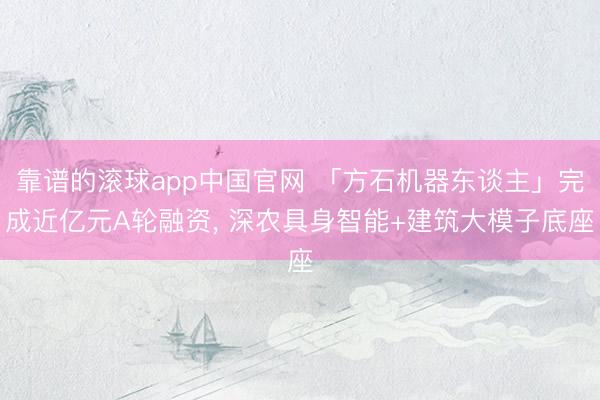 靠谱的滚球app中国官网 「方石机器东谈主」完成近亿元A轮融资， 深农具身智能+建筑大模子底座