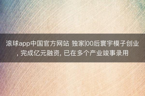 滚球app中国官方网站 独家|00后寰宇模子创业， 完成亿元融资， 已在多个产业竣事录用