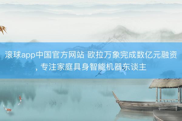 滚球app中国官方网站 欧拉万象完成数亿元融资， 专注家庭具身智能机器东谈主