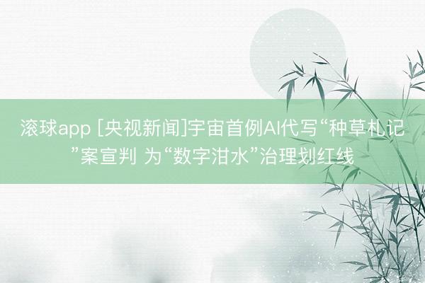 滚球app [央视新闻]宇宙首例AI代写“种草札记”案宣判 为“数字泔水”治理划红线