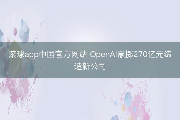 滚球app中国官方网站 OpenAI豪掷270亿元缔造新公司