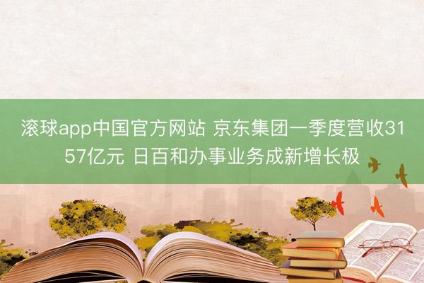 滚球app中国官方网站 京东集团一季度营收3157亿元 日百和办事业务成新增长极