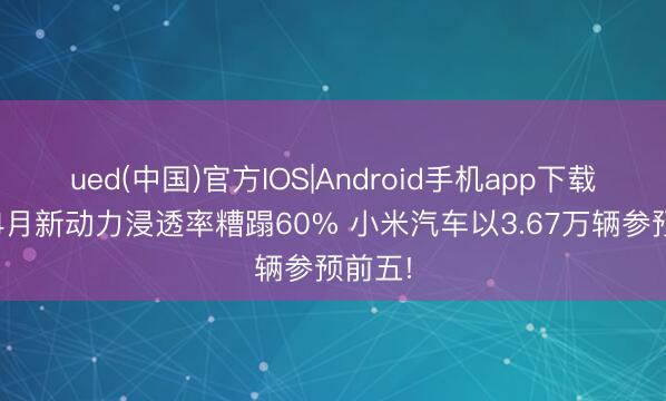 靠谱的滚球app中国官网 4月新动力渗入率破裂60% 小米汽车以3.67万辆投入前五!