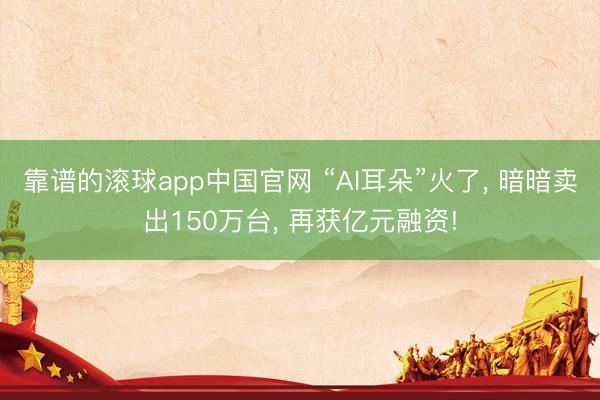靠谱的滚球app中国官网 “AI耳朵”火了， 暗暗卖出150万台， 再获亿元融资!
