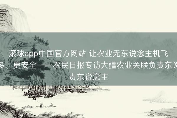 滚球app中国官方网站 让农业无东说念主机飞得更多、更安全——农民日报专访大疆农业关联负责东说念主
