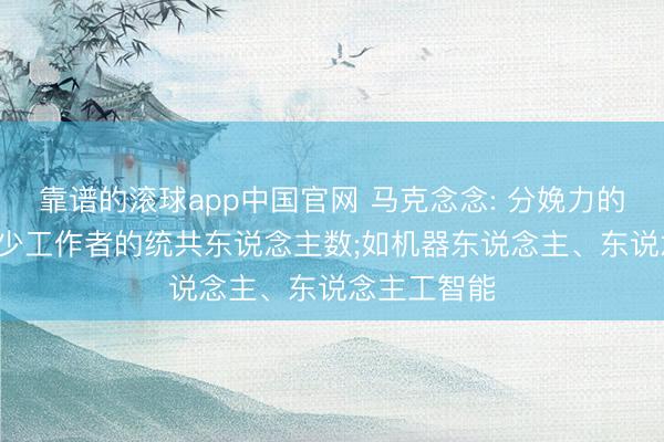 靠谱的滚球app中国官网 马克念念: 分娩力的发展， 会减少工作者的统共东说念主数;如机器东说念主、东说念主工智能