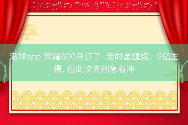 滚球app 荣耀600开订了: 走时星缠绵、2亿主摄， 但此次先别急着冲