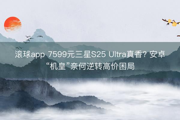 滚球app 7599元三星S25 Ultra真香? 安卓“机皇”奈何逆转高价困局