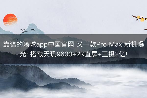靠谱的滚球app中国官网 又一款Pro Max 新机曝光: 搭载天玑9600+2K直屏+三摄2亿!