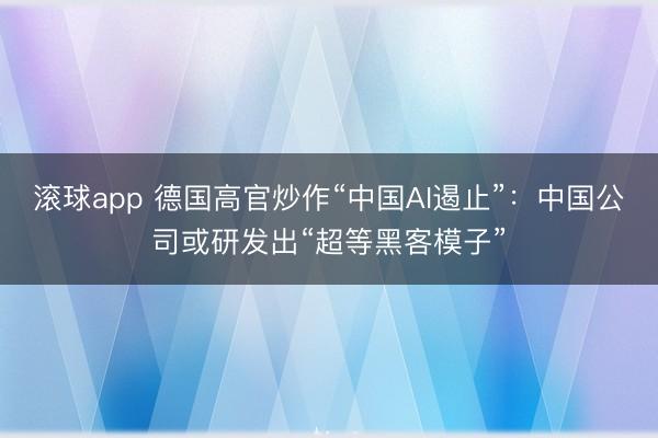 滚球app 德国高官炒作“中国AI遏止”:中国公司或研发出“超等黑客模子”