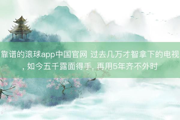 靠谱的滚球app中国官网 过去几万才智拿下的电视， 如今五千露面得手， 再用5年齐不外时