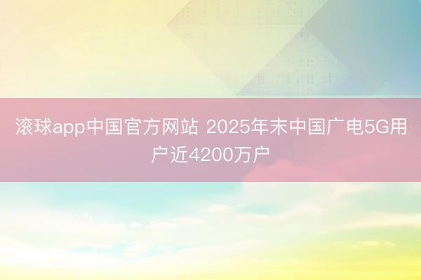 滚球app中国官方网站 2025年末中国广电5G用户近4200万户
