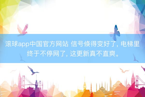滚球app中国官方网站 信号倏得变好了， 电梯里终于不停网了， 这更新真不直爽。