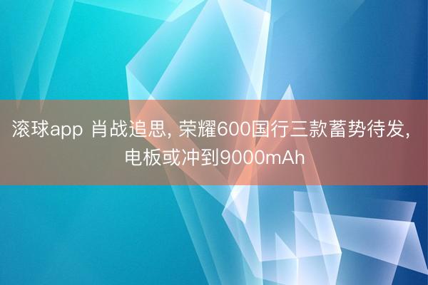 滚球app 肖战追思， 荣耀600国行三款蓄势待发， 电板或冲到9000mAh
